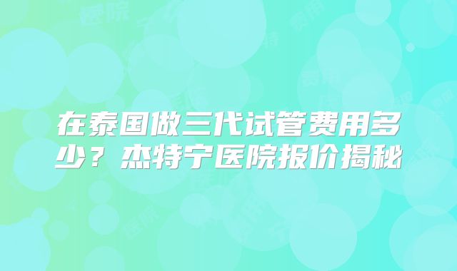 在泰国做三代试管费用多少？杰特宁医院报价揭秘