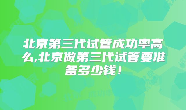北京第三代试管成功率高么,北京做第三代试管要准备多少钱!