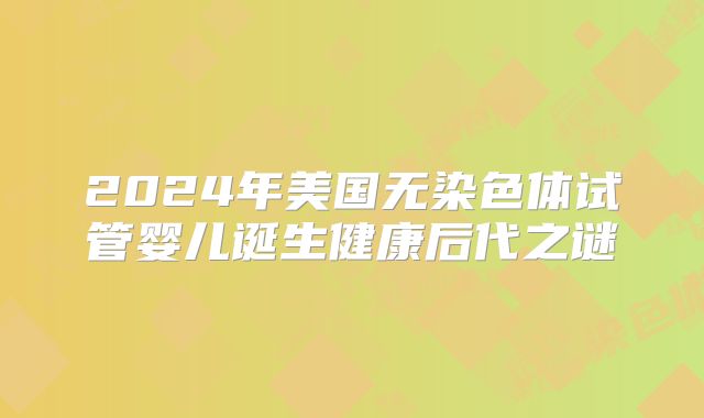 2024年美国无染色体试管婴儿诞生健康后代之谜