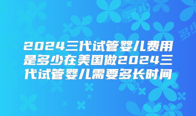 2024三代试管婴儿费用是多少在美国做2024三代试管婴儿需要多长时间