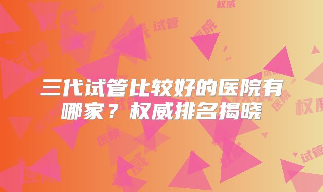 三代试管比较好的医院有哪家?权威排名揭晓