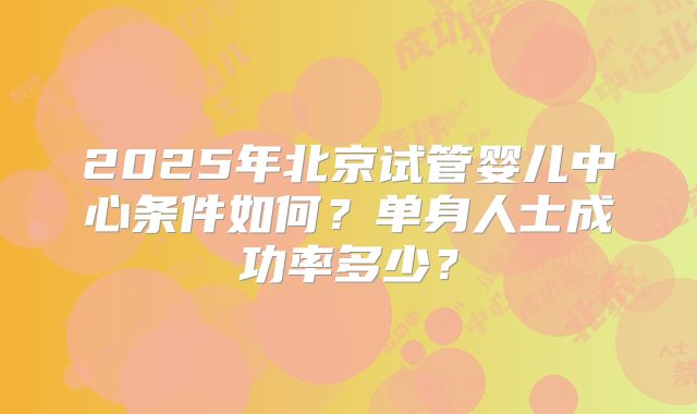 2025年北京试管婴儿中心条件如何？单身人士成功率多少？