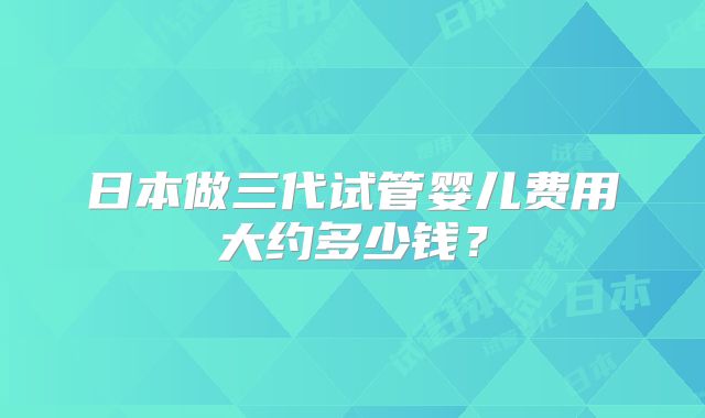 日本做三代试管婴儿费用大约多少钱？