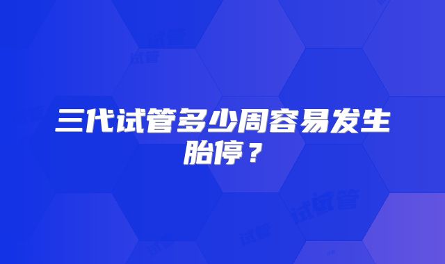 三代试管多少周容易发生胎停?
