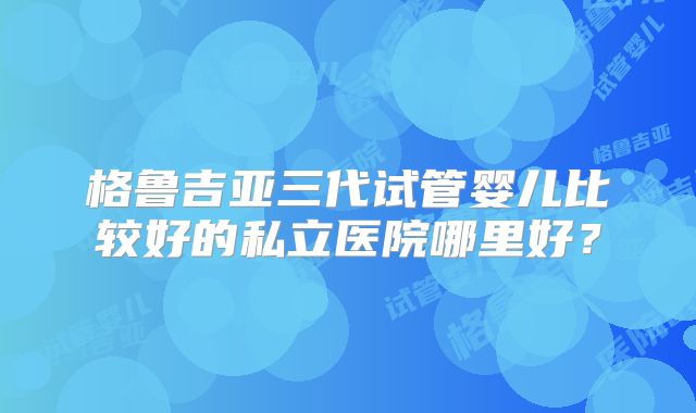格鲁吉亚三代试管婴儿比较好的私立医院哪里好？