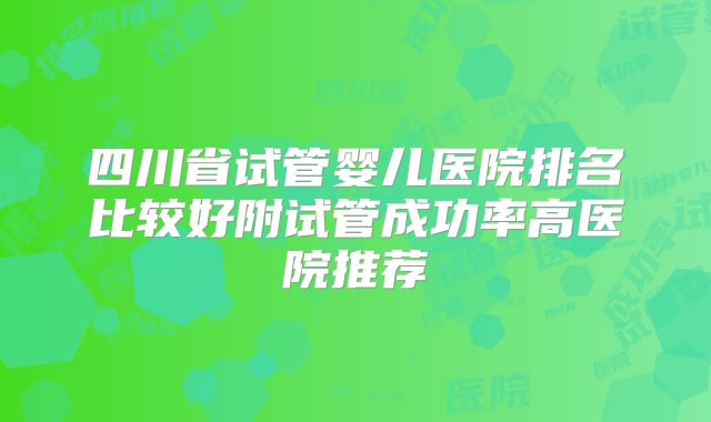 四川省试管婴儿医院排名比较好附试管成功率高医院推荐