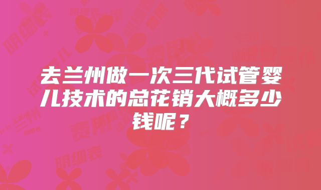 去兰州做一次三代试管婴儿技术的总花销大概多少钱呢？