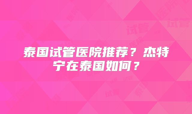 泰国试管医院推荐?杰特宁在泰国如何?
