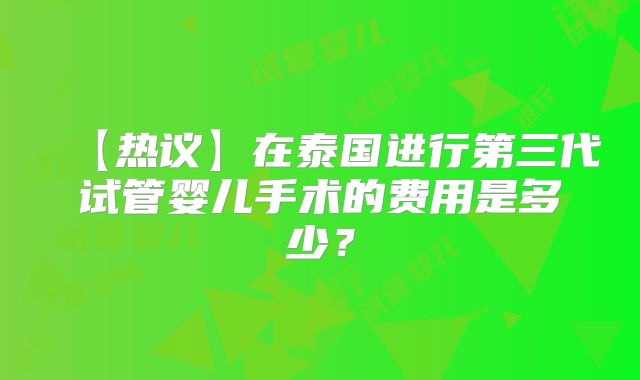 【热议】在泰国进行第三代试管婴儿手术的费用是多少？