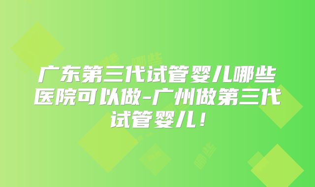 广东第三代试管婴儿哪些医院可以做-广州做第三代试管婴儿！