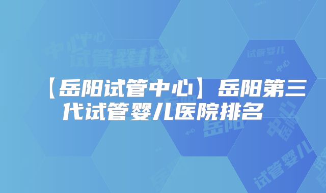 【岳阳试管中心】岳阳第三代试管婴儿医院排名