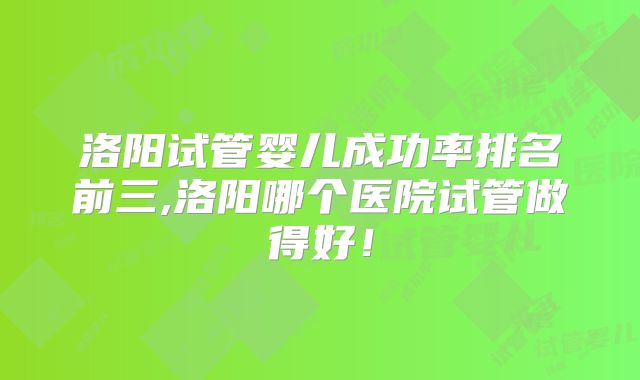 洛阳试管婴儿成功率排名前三,洛阳哪个医院试管做得好！