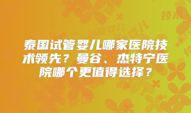 泰国试管婴儿哪家医院技术领先？曼谷、杰特宁医院哪个更值得选择？