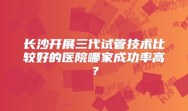 长沙开展三代试管技术比较好的医院哪家成功率高？