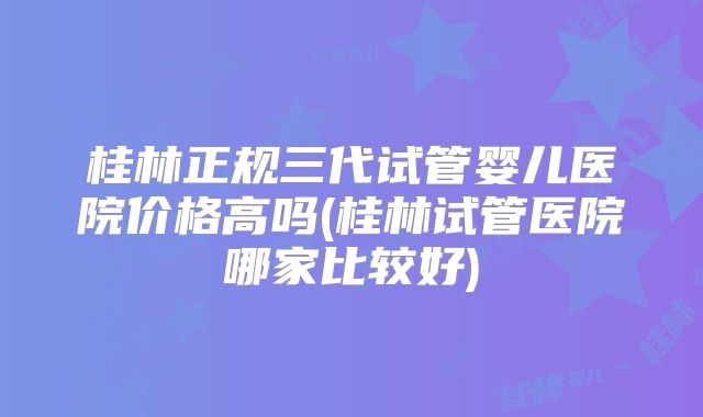 桂林正规三代试管婴儿医院价格高吗(桂林试管医院哪家比较好)