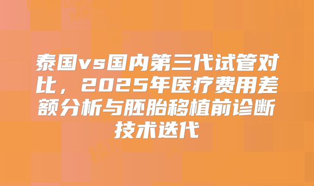 泰国vs国内第三代试管对比，2025年医疗费用差额分析与胚胎移植前诊断技术迭代