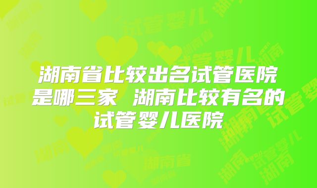 湖南省比较出名试管医院是哪三家 湖南比较有名的试管婴儿医院