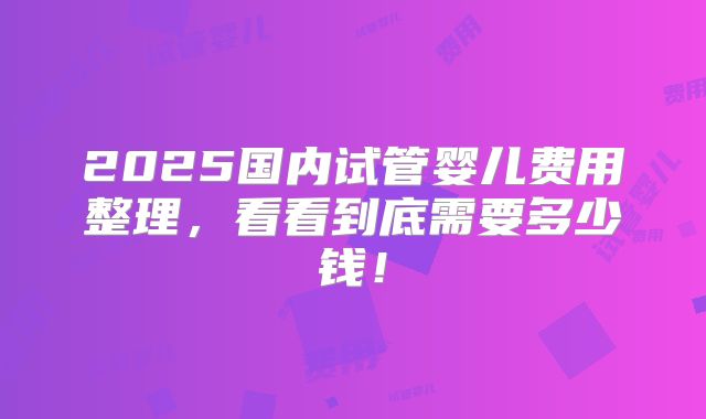 2025国内试管婴儿费用整理,看看到底需要多少钱!