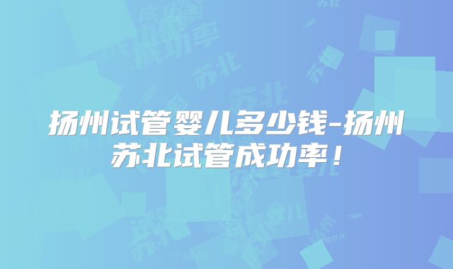 扬州试管婴儿多少钱-扬州苏北试管成功率！