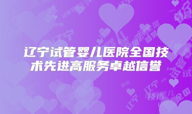 辽宁试管婴儿医院全国技术先进高服务卓越信誉