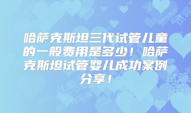哈萨克斯坦三代试管儿童的一般费用是多少！哈萨克斯坦试管婴儿成功案例分享！