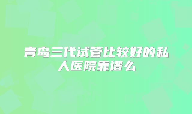 青岛三代试管比较好的私人医院靠谱么