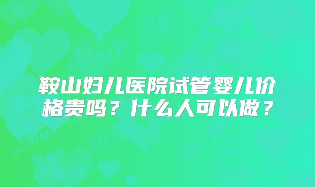 鞍山妇儿医院试管婴儿价格贵吗？什么人可以做？