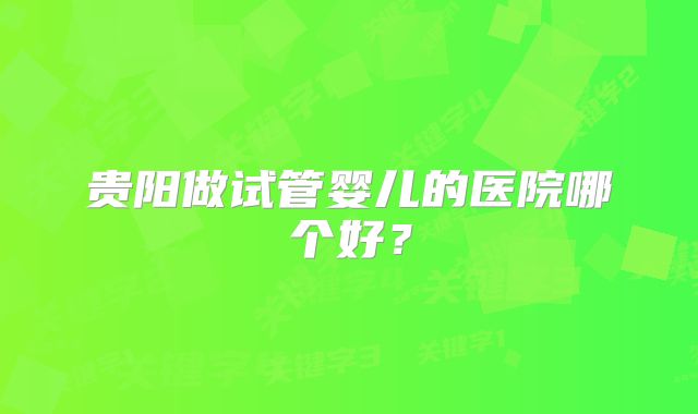 贵阳做试管婴儿的医院哪个好?