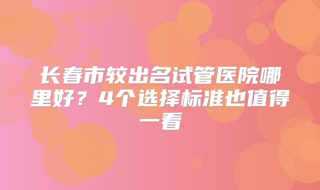 长春市较出名试管医院哪里好？4个选择标准也值得一看
