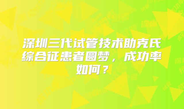 深圳三代试管技术助克氏综合征患者圆梦，成功率如何？