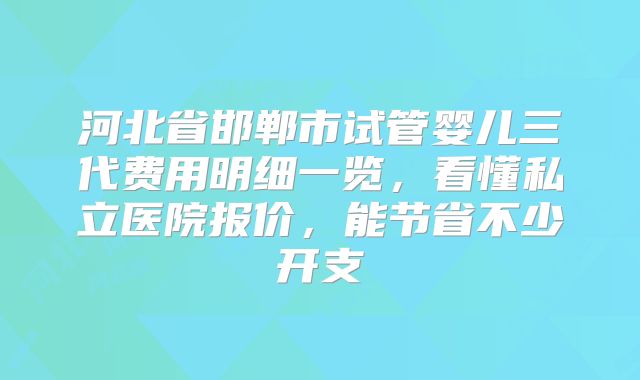 河北省邯郸市试管婴儿三代费用明细一览,看懂私立医院报价,能节省不少开支