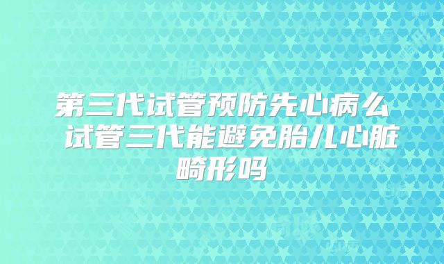 第三代试管预防先心病么 试管三代能避免胎儿心脏畸形吗