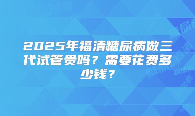 2025年福清糖尿病做三代试管贵吗？需要花费多少钱？
