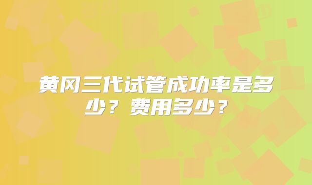 黄冈三代试管成功率是多少？费用多少？