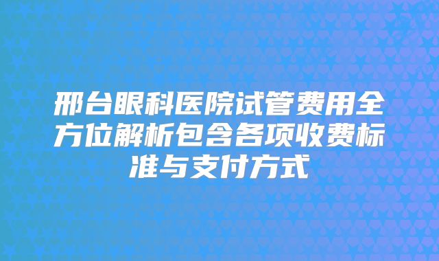 邢台眼科医院试管费用全方位解析包含各项收费标准与支付方式