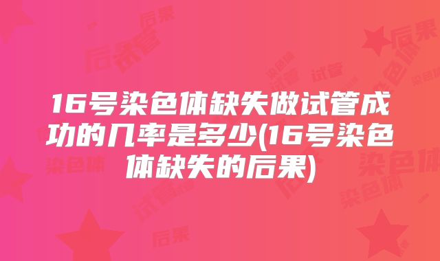 16号染色体缺失做试管成功的几率是多少(16号染色体缺失的后果)