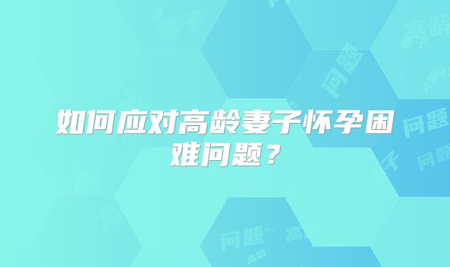 如何应对高龄妻子怀孕困难问题?