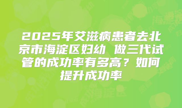 2025年艾滋病患者去北京市海淀区妇幼 做三代试管的成功率有多高?如何提升成功率