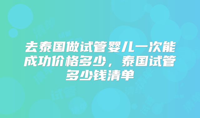去泰国做试管婴儿一次能成功价格多少，泰国试管多少钱清单