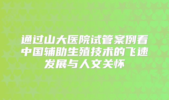 通过山大医院试管案例看中国辅助生殖技术的飞速发展与人文关怀
