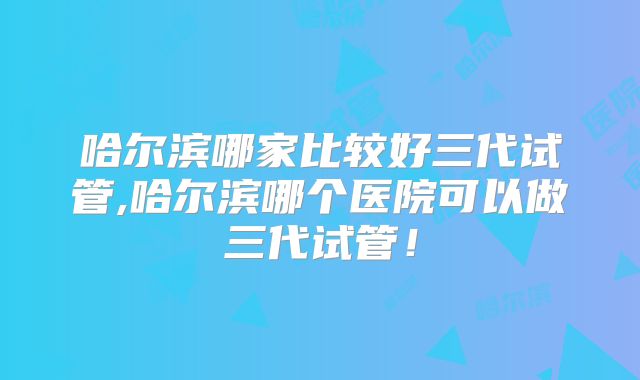哈尔滨哪家比较好三代试管,哈尔滨哪个医院可以做三代试管！