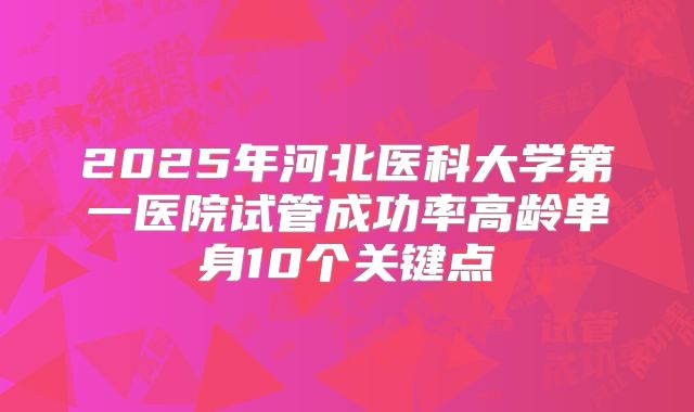 2025年河北医科大学第一医院试管成功率高龄单身10个关键点