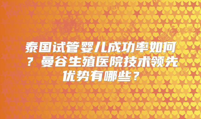 泰国试管婴儿成功率如何？曼谷生殖医院技术领先优势有哪些？