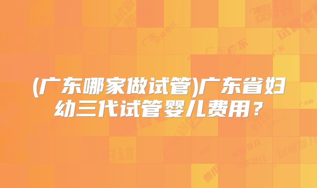 (广东哪家做试管)广东省妇幼三代试管婴儿费用？