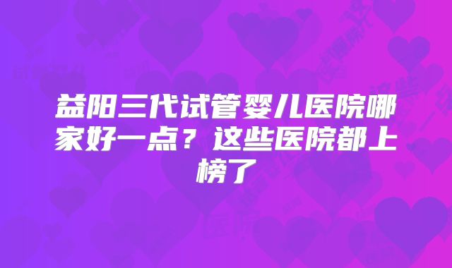益阳三代试管婴儿医院哪家好一点？这些医院都上榜了