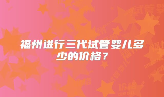 福州进行三代试管婴儿多少的价格?