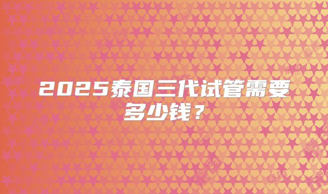 2025泰国三代试管需要多少钱？