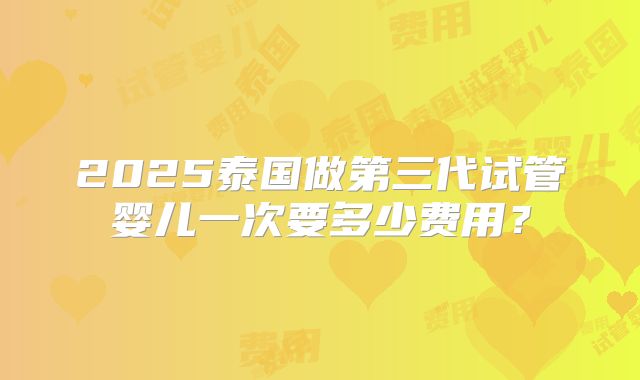 2025泰国做第三代试管婴儿一次要多少费用？