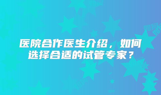 医院合作医生介绍,如何选择合适的试管专家?