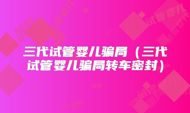 三代试管婴儿骗局（三代试管婴儿骗局转车密封）